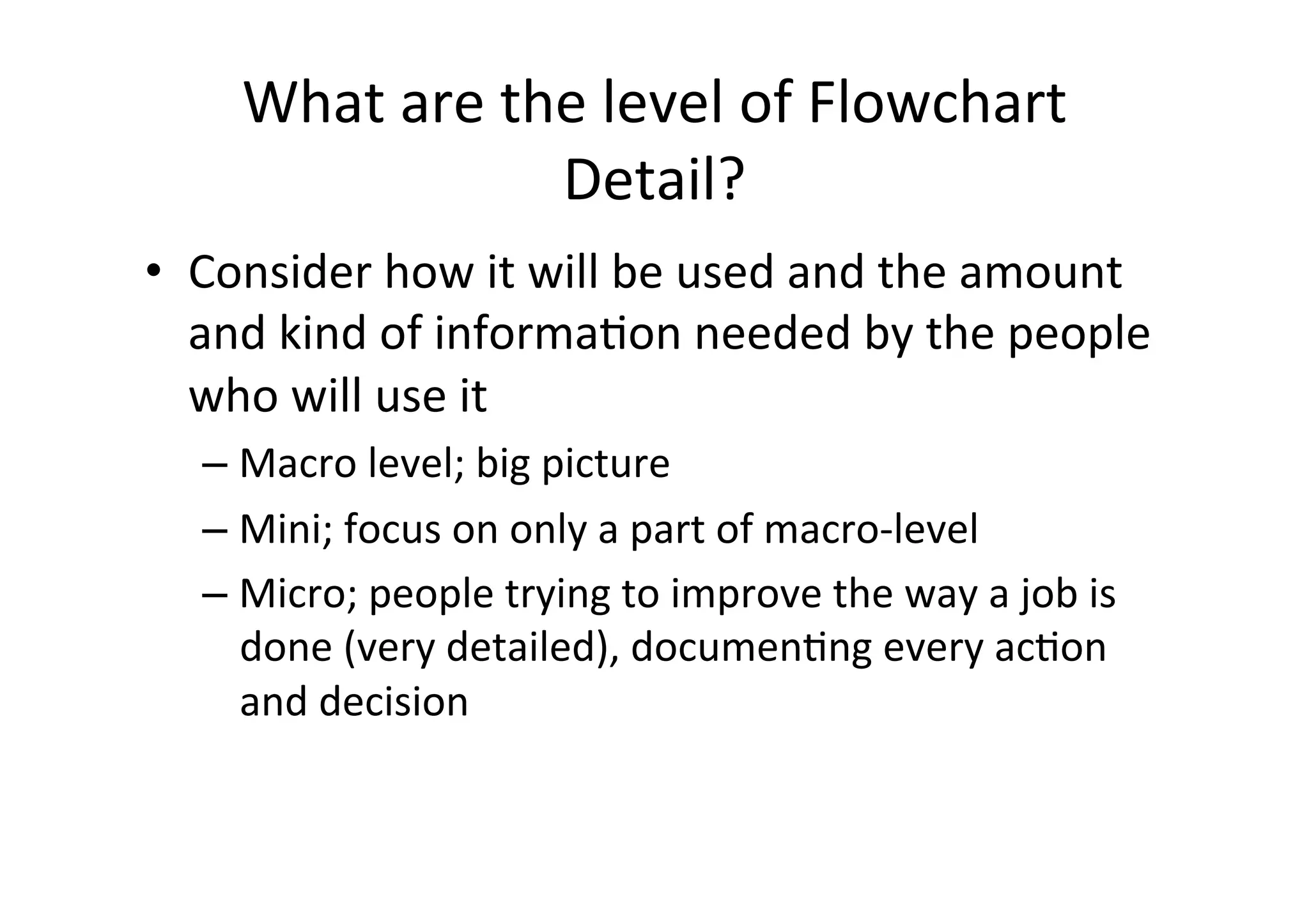 What	
  are	
  the	
  level	
  of	
  Flowchart	
  
                        Detail?	
  
•  Consider	
  how	
  it	
  will	
  be	
  used	
  and	
  the	
  amount	
  
   and	
  kind	
  of	
  informaHon	
  needed	
  by	
  the	
  people	
  
   who	
  will	
  use	
  it	
  
    – Macro	
  level;	
  big	
  picture	
  
    – Mini;	
  focus	
  on	
  only	
  a	
  part	
  of	
  macro-­‐level	
  
    – Micro;	
  people	
  trying	
  to	
  improve	
  the	
  way	
  a	
  job	
  is	
  
      done	
  (very	
  detailed),	
  documenHng	
  every	
  acHon	
  
      and	
  decision	
  
 
