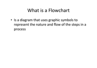 What	
  is	
  a	
  Flowchart	
  
•  Is	
  a	
  diagram	
  that	
  uses	
  graphic	
  symbols	
  to	
  
   represent	
  the	
  nature	
  and	
  ﬂow	
  of	
  the	
  steps	
  in	
  a	
  
   process	
  
 