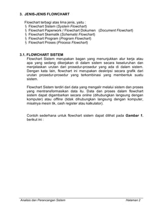 3. JENIS-JENIS FLOWCHART

  Flowchart terbagi atas lima jenis, yaitu :
  § Flowchart Sistem (System Flowchart)
  § Flowchart Paperwork / Flowchart Dokumen (Document Flowchart)
  § Flowchart Skematik (Schematic Flowchart)
  § Flowchart Program (Program Flowchart)
  § Flowchart Proses (Process Flowchart)


3.1. FLOWCHART SISTEM
     Flowchart Sistem merupakan bagan yang menunjukkan alur kerja atau
     apa yang sedang dikerjakan di dalam sistem secara keseluruhan dan
     menjelaskan urutan dari prosedur-prosedur yang ada di dalam sistem.
     Dengan kata lain, flowchart ini merupakan deskripsi secara grafik dari
     urutan prosedur-prosedur yang terkombinasi yang membentuk suatu
     sistem.

    Flowchart Sistem terdiri dari data yang mengalir melalui sistem dan proses
    yang mentransformasikan data itu. Data dan proses dalam flowchart
    sistem dapat digambarkan secara online (dihubungkan langsung dengan
    komputer) atau offline (tidak dihubungkan langsung dengan komputer,
    misalnya mesin tik, cash register atau kalkulator).


    Contoh sederhana untuk flowchart sistem dapat dilihat pada Gambar 1.
    berikut ini :




Analisis dan Perancangan Sistem                                   Halaman 2
 