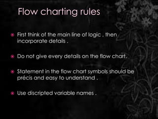    First think of the main line of logic , then
    incorporate details .

   Do not give every details on the flow chart.

   Statement in the flow chart symbols should be
    précis and easy to understand .

   Use discripted variable names .
 