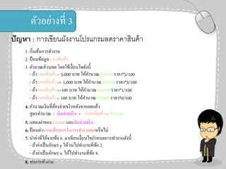 ตัวอย่างที่ 3
ปั ญหา : การเขียนผังงานโปรแกรมลดราคาสินค้ า
1. เริ่ มต้นการทางาน
2. ป้ อนข้อมูลราคาสิ นค้า
3. คานวณส่ วนลด โดยใช้เงื่อนไขดังนี้
- ถ้าราคาสิ นค้า > 5,000 บาท ให้คานวณส่ วนลด ราคา*5/100
- ถ้าราคาสิ นค้า >= 1,000 บาท ให้คานวณส่ วนลด ราคา*3/100
- ถ้าราคาสิ นค้า >=100 บาท ให้คานวณส่ วนลด ราคา*1/100
- ถ้าราคาสิ นค้า < 100 บาท ให้คานวณส่ วนลด ราคา*0/100
4. คานวณเงินที่ตองจ่ายจริ งหลังจากลดแล้ว
้
สู ตรคานวณ : เงินจ่ายจริ ง = ราคาสิ นค้า – ส่ วนลด
5. แสดงค่าของส่ วนลด และเงินจ่ายจริ ง
6. ป้ อนค่าความต้องการในการทางานต่อหรื อไม่
7. นาค่าที่ได้จากข้อ 6. มาเขียนเงื่อนไขกาหนดการทางานดังนี้
- ถ้าค่าเป็ นอักษร y ให้วนไปทางานที่ขอ 2.
้
- ถ้าค่าเป็ นอักษร n ให้ไปทางานที่ขอ 8.
้
8. จบการทางาน

 