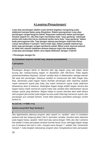 10
4.Looping (Pengulangan)
Loop atau perulangan adalah suatu bentuk kegiatan mengulang suatu
statement sampai batas yang diinginkan. Dalam pemograman Loop atau
perulangan sangat berguna sekali. Kegunaan sederhana dalam perulangan
terlukis seperti ini: Jika kita ingin menuliskan kata “saya ganteng” sebanyak
seribu kali maka kita harus membuat seribu baris kata “saya ganteng” dalam
kode pemrogaman kita. Tapi dengan adanya perulangan maka kita hanya
cukup menuliskan 5 sampai 7 baris kode saja. Dalam praktek sebenarnya,
tentu saja perulangan sangat membantu sekali. Misal untuk memuat seluruh
isi table dari sebuah database dimana datanya ingin kita tampilkan.
Loop atau perulangan dalam Java dapat dilakukan dengan 3 teknik:
• Perulangan dengan for
for (inisialisasi ekspresi; kondisi loop; ekspresi penambahan){
// pernyataan
}
Perulangan dengan teknik ini dikontrol oleh tiga bagian yang ada dalam tanda
kurung dan masing-masing bagian ini dipisahkan oleh titik-koma. Pada bagian
pertama(inisialisasi ekspresi), sebuah variabel akan di deklarasikan sebagai sebuah
titik awal dari perulangan, biasanya variable ini mempunyai tipe data integer atau
float. Sementara pada bagian kedua disinilah perulangan akan diperiksa apakah
masih memenuhi syarat atau tidak, jika masih memenuhi syarat maka statement
dibawahnya akan di eksekusi. Sedangkan bagian ketiga adalah bagian dimana jika
bagian kedua masih memenuhi syarat maka nilai variabel akan ditambahkan sesuai
dengan syarat yang dituliskan. Bagian ketiga ini secara otomatis akan tidak dibaca
oleh program jika kondisi pada bagian ke-dua sudah tidak lagi memenuhi syarat, dan
perulangan pun menjadi terhenti. Untuk lebih jelasnya perhatikan potongan contoh
berikut ini:
for (int i=0; i <=1000; i++){
System.out.println(“Saya Ganteng”);
}
Jika digambarkan jalannya program akan seperti ini: variable i akan di inisialisasi
pertama kali dan langsung diberi nilai 0, kemudian variable i tersebut akan diperiksa
pada bagian kedua, apakah i lebih kecil atau sama dengan 1000, jika nilai I pertama
kali adalah 0 maka pernyataan tersebut bernilai benar (true), sehingga bagian ketiga
pun di eksekusi dan kali ini nilai i menjadi sama dengan 1. setelah nilai i bertambah
menjadi 1 maka langkah selanjutnya program akan mengeksekusi baris pernyataan
 