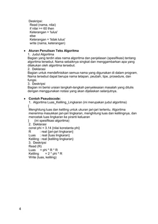 4
Deskripsi:
Read (nama, nilai)
if nilai >= 60 then
Keterangan = 'lulus'
else
Keterangan = 'tidak lulus'
write (nama, keterangan)
 Aturan Penulisan Teks Algoritma
1. Judul Algoritma
Bagian yang terdiri atas nama algoritma dan penjelasan (spesifikasi) tentang
algoritma tersebut. Nama sebaiknya singkat dan menggambarkan apa yang
dilakukan oleh algoritma tersebut.
2. Deklarasi
Bagian untuk mendefinisikan semua nama yang digunakan di dalam program.
Nama tersebut dapat berupa nama tetapan, peubah, tipe, prosedure, dan
fungsi.
3. Deskripsi
Bagian ini berisi uraian langkah-langkah penyelesaian masalah yang ditulis
dengan menggunakan notasi yang akan dijelaskan selanjutnya.
 Contoh Pseudocode:
1. Algoritma Luas_Keliling_Lingkaran (ini merupakan judul algoritma)
{
Menghitung luas dan keliling untuk ukuran jari-jari tertentu. Algoritma
menerima masukkan jari-jari lingkaran, menghitung luas dan kelilingnya, dan
mencetak luas lingkaran ke piranti keluaran
} (ini spesifikasi algoritma)
2. Deklarasi
const phi = 3.14 {nilai konstanta phi}
R : real {jari-jari lingkaran}
Luas : real {luas lingkaran}
Keliling : real {keliling lingkaran}
3. Deskripsi
Read (R)
Luas = phi * R * R
Keliling = 2 * phi * R
Write (luas, keliling)
 