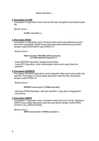 6
Extend nama-file-4……
2. Pernyataan CLOSE
Pernyataan ini digunakan untuk menutup file atau mengakhiri pemrosesan pada
file.
Bentuk Umum :
CLOSE { nama-file-1 } …
3. Pernyataan READ
Pernyataan ini digunakan untuk membaca data record yang dilakukan secara
berurutan (sequential). READ hanya dapat digunakan pada file yang dibuka
dengan model OPEN INPUT atau OPEN I-O.
Bentuk Umum :
READ nama-file-1 RECORD [ INTO nama-data ]
[ AT END statement-imperative-1 ]
Frase RECORD digunakan sebagai dokumentasi.
Frase INTO digunakan untuk menempatkan data record yang dibaca ke
identifier1
4. Pernyataan REWRITE
Pernyataan REWRITE digunakan untuk mengubah data record yang sudah ada
pada file. Pernyataan ini hanya dapat digunakan pada file disk yang dibuka
dengan model OPEN I-O.
Bentuk Umum :
REWRITE nama-record-1 [ FROM nama-data ]
Jika frase FROM disertakan, data dari identifier-1 yang akan menggantikan
record lama.
5. Pernyataan WRITE
Pernyataan ini digunakan untuk menuliskan data record baru ke file. Statement
WRITE hanya dapat digunakan pada file yang dibuka dengan model OPEN
OUTPUT atau OPEN EXTEND.
Bentuk Umum :
WRITE nama-record-1 [ FROM nama-data-1 ]
 
