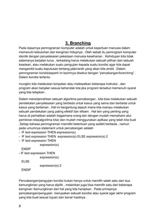 8
3. Branching
Pada dasarnya pemrograman komputer adalah untuk keperluan manusia dalam
memenuhi kebutuhan dan kenginan hidupnya . Oleh sebab itu pemrogram komputer
identik dengan penyelesaian pekerjaan manusia keseharian . Kehidupan kita tidak
selamanya berjalan lurus , terkadang harus melakukan sebuah pilihan dari sebuah
keadaan, atau melakukan suatu pengujian kepada suatu kondisi agar kita dapat
mengambil suatu keputusan tentang jalan/arah yang akan kita ambil . Dalam
pemrograman kondisiseperti ini lazimnya disebut dengan “percabangan/branching” .
Dalam kondisi tertentu
mungkin kita melakukan lompatan atau melewatkan beberapa instruksi , dan
program akan berjalan sesuai kehendak kita jika program tersebut memenuhi syarat
yang kita tetapkan .
Dalam menerjemahkan sebuah algoritma percabangan , kita bisa melakukan sebuah
pendekatan penyelesaian yang berbeda untuk kasus yang sama dan berbeda untuk
kasus yang berlainan . Hal ini bergantung sejauh mana kita mampu melakukan
sebuah pendekatan yang paling efektif dan efisien . Hal lain yang penting yang
harus di perhatikan adalah bagaimana orang lain dengan mudah memahami alur
pemikiran kita(algoritma kita) dan mudah menggunakan apilkasi yang telah kita buat
.Setiap bahasa pemrograman memiliki ketentuan yang sedikit berbeda , namun
pada umumnya statement untuk percabangan adalah
- IF text expression THEN expression(s)
- IF text expression THEN expression(s) ELSE expression(s) 2
- IF text expression THEN
expression(s)
ENDIF
- IF text expression THEN
expression(s)
ELSE
expression(s) 2
ENDIF
Pencabangan/pengujian kondisi bukan hanya untuk memilih salah satu dari dua
kemungkinan yang harus dipilih , melainkan juga bisa memilih satu dari beberapa
keinginan /kemungkinan dari hal yang kita harapkan . Pada prinsipnya
pencabangan/pengujian merupakan sebuah kondisi atau syarat agar akhir program
yang kita buat sesuai tujuan dan benar hasilnya .
 