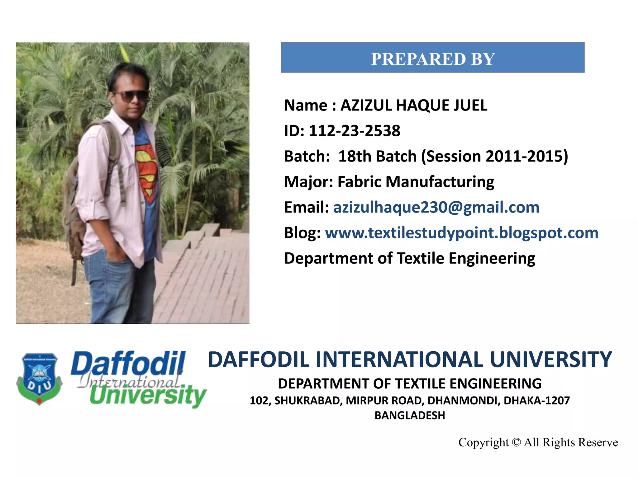 Name : AZIZUL HAQUE JUEL
ID: 112-23-2538
Batch: 18th Batch (Session 2011-2015)
Major: Fabric Manufacturing
Email: azizulhaque230@gmail.com
Blog: www.textilestudypoint.blogspot.com
Department of Textile Engineering
PREPARED BY
Copyright © All Rights Reserve
DAFFODIL INTERNATIONAL UNIVERSITY
DEPARTMENT OF TEXTILE ENGINEERING
102, SHUKRABAD, MIRPUR ROAD, DHANMONDI, DHAKA-1207
BANGLADESH
 