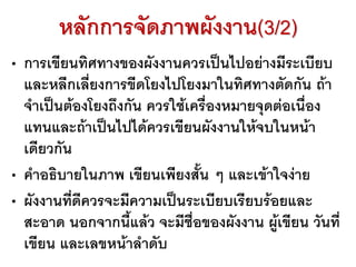หลักการจัดภาพผังงาน(3/2)
• การเขียนทิศทางของผังงานควรเป็นไปอย่างมีระเบียบ
และหลีกเลี่ยงการขีดโยงไปโยงมาในทิศทางตัดกัน ถ้า
จาเป็นต้องโยงถึงกัน ควรใช้เครื่องหมายจุดต่อเนื่อง
แทนและถ้าเป็นไปได้ควรเขียนผังงานให้จบในหน้า
เดียวกัน
• คาอธิบายในภาพ เขียนเพียงสั้น ๆ และเข้าใจง่าย
• ผังงานที่ดีควรจะมีความเป็นระเบียบเรียบร้อยและ
สะอาด นอกจากนี้แล้ว จะมีชื่อของผังงาน ผู้เขียน วันที่
เขียน และเลขหน้าลาดับ
 