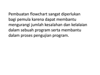 Pembuatan flowchart sangat diperlukan
bagi pemula karena dapat membantu
mengurangi jumlah kesalahan dan kelalaian
dalam sebuah program serta membantu
dalam proses pengujian program.
 