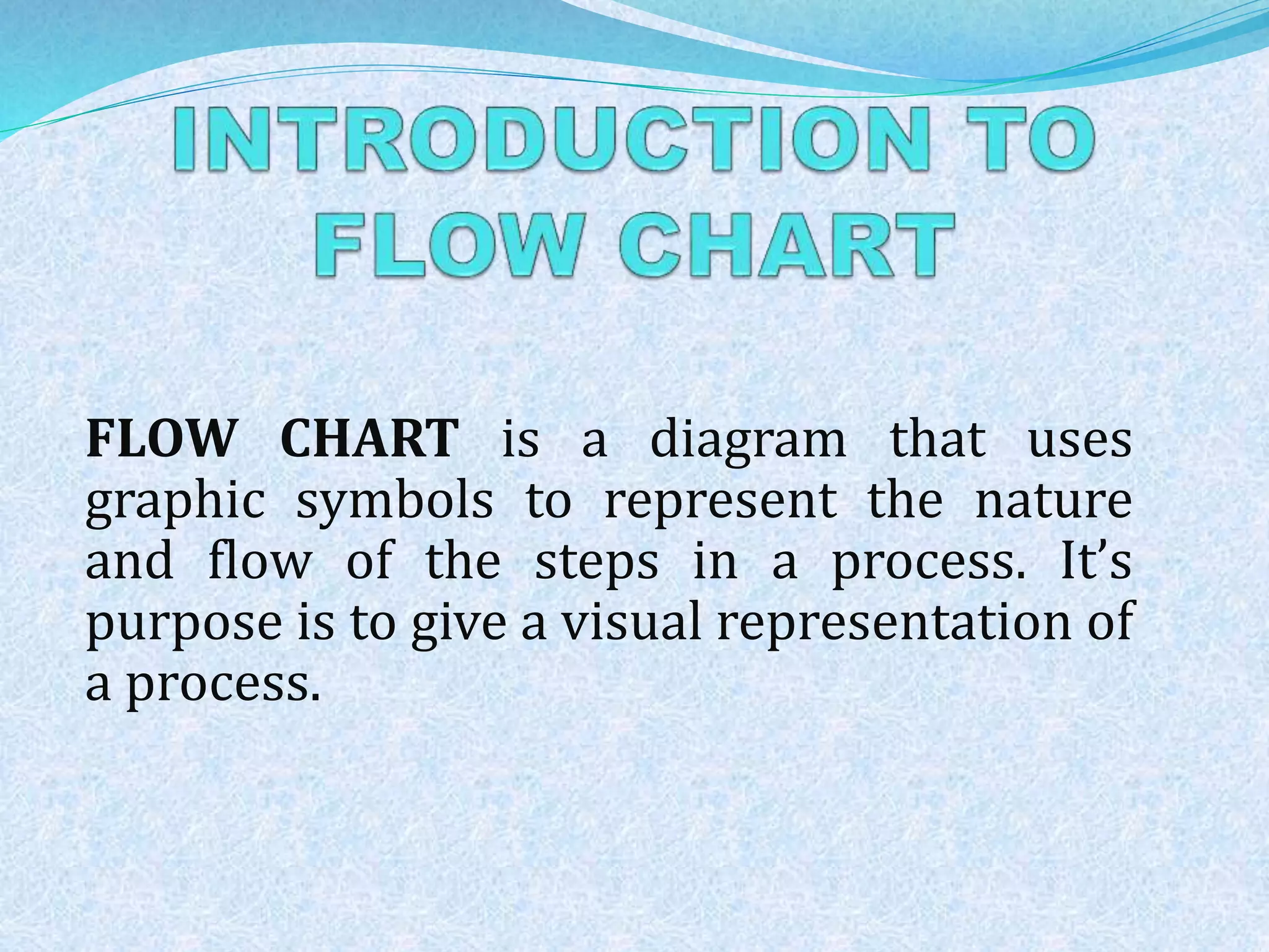 FLOW CHART is a diagram that uses 
graphic symbols to represent the nature 
and flow of the steps in a process. It’s 
purpose is to give a visual representation of 
a process. 
 