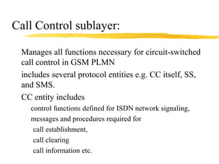 Call Control sublayer:
Manages all functions necessary for circuit-switched
call control in GSM PLMN
includes several protocol entities e.g. CC itself, SS,
and SMS.
CC entity includes
control functions defined for ISDN network signaling,
messages and procedures required for
call establishment,
call clearing
call information etc.
 