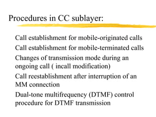Procedures in CC sublayer:
Call establishment for mobile-originated calls
Call establishment for mobile-terminated calls
Changes of transmission mode during an
ongoing call ( incall modification)
Call reestablishment after interruption of an
MM connection
Dual-tone multifrequency (DTMF) control
procedure for DTMF transmission
 