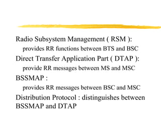 Radio Subsystem Management ( RSM ):
provides RR functions between BTS and BSC
Direct Transfer Application Part ( DTAP ):
provide RR messages between MS and MSC
BSSMAP :
provides RR messages between BSC and MSC
Distribution Protocol : distinguishes between
BSSMAP and DTAP
 