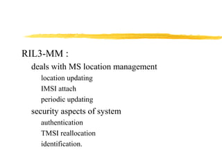 RIL3-MM :
deals with MS location management
location updating
IMSI attach
periodic updating
security aspects of system
authentication
TMSI reallocation
identification.
 
