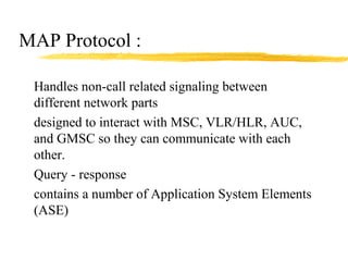 MAP Protocol :
Handles non-call related signaling between
different network parts
designed to interact with MSC, VLR/HLR, AUC,
and GMSC so they can communicate with each
other.
Query - response
contains a number of Application System Elements
(ASE)
 