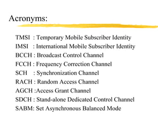 Acronyms:
TMSI : Temporary Mobile Subscriber Identity
IMSI : International Mobile Subscriber Identity
BCCH : Broadcast Control Channel
FCCH : Frequency Correction Channel
SCH : Synchronization Channel
RACH : Random Access Channel
AGCH :Access Grant Channel
SDCH : Stand-alone Dedicated Control Channel
SABM: Set Asynchronous Balanced Mode
 