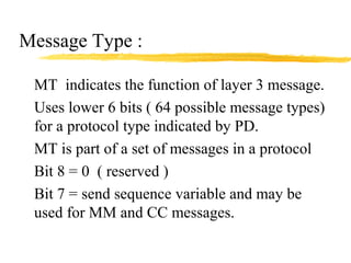 Message Type :
MT indicates the function of layer 3 message.
Uses lower 6 bits ( 64 possible message types)
for a protocol type indicated by PD.
MT is part of a set of messages in a protocol
Bit 8 = 0 ( reserved )
Bit 7 = send sequence variable and may be
used for MM and CC messages.
 
