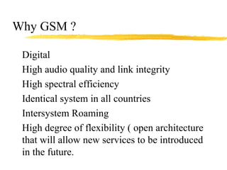 Why GSM ?
Digital
High audio quality and link integrity
High spectral efficiency
Identical system in all countries
Intersystem Roaming
High degree of flexibility ( open architecture
that will allow new services to be introduced
in the future.
 