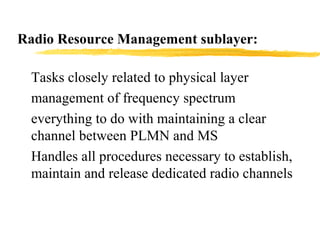 Radio Resource Management sublayer:
Tasks closely related to physical layer
management of frequency spectrum
everything to do with maintaining a clear
channel between PLMN and MS
Handles all procedures necessary to establish,
maintain and release dedicated radio channels
 