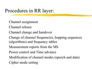 Procedures in RR layer:
Channel assignment
Channel release
Channel change and handover
Change of channel frequencies, hopping sequences
(algorithms) and frequency tables
Measurement reports from the MS
Power control and Time advance
Modification of channel modes (speech and data)
Cipher mode setting
 