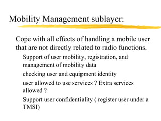 Mobility Management sublayer:
Cope with all effects of handling a mobile user
that are not directly related to radio functions.
Support of user mobility, registration, and
management of mobility data
checking user and equipment identity
user allowed to use services ? Extra services
allowed ?
Support user confidentiality ( register user under a
TMSI)
 