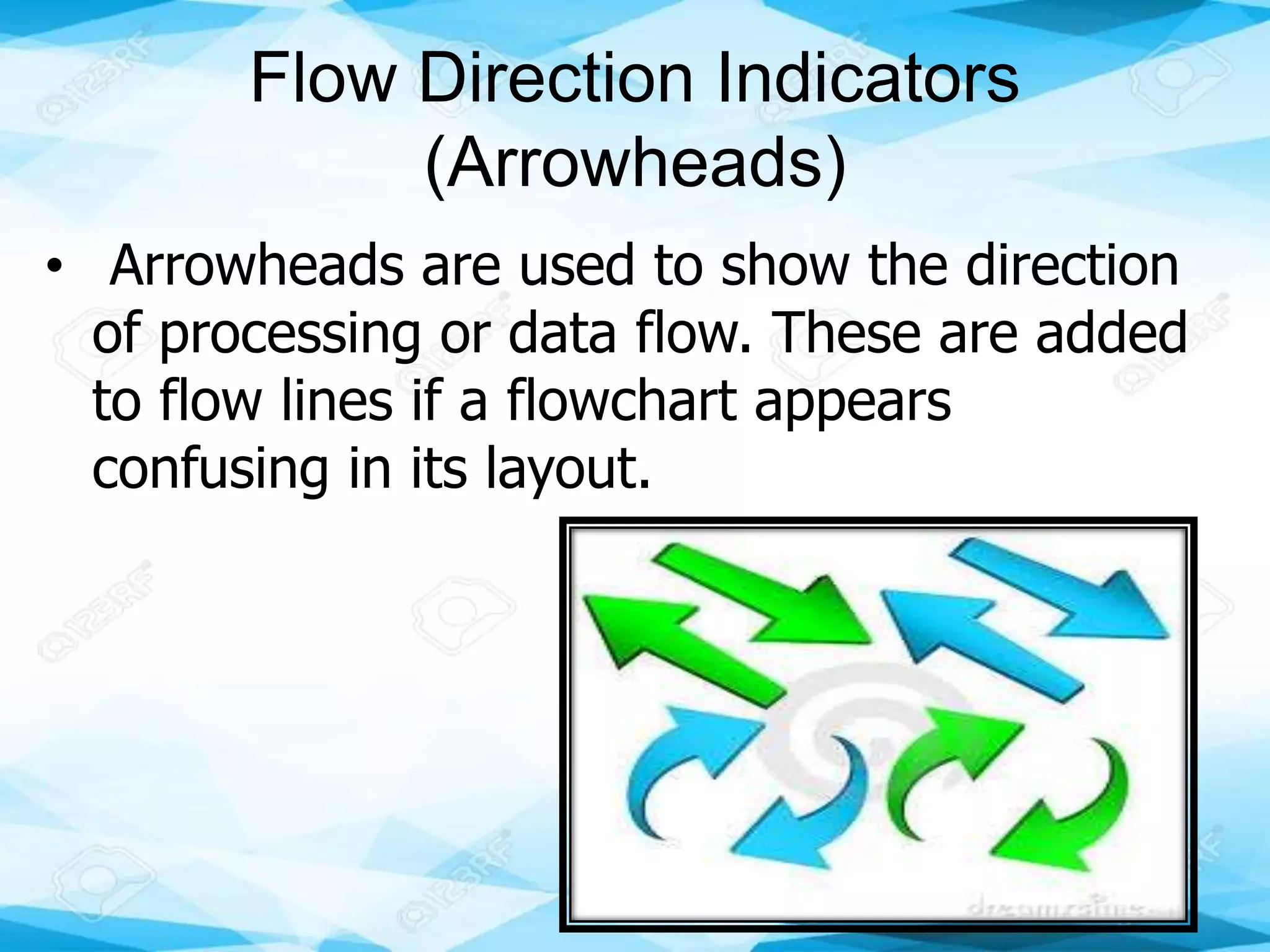 Flow Direction Indicators
(Arrowheads)
• Arrowheads are used to show the direction
of processing or data flow. These are added
to flow lines if a flowchart appears
confusing in its layout.
 