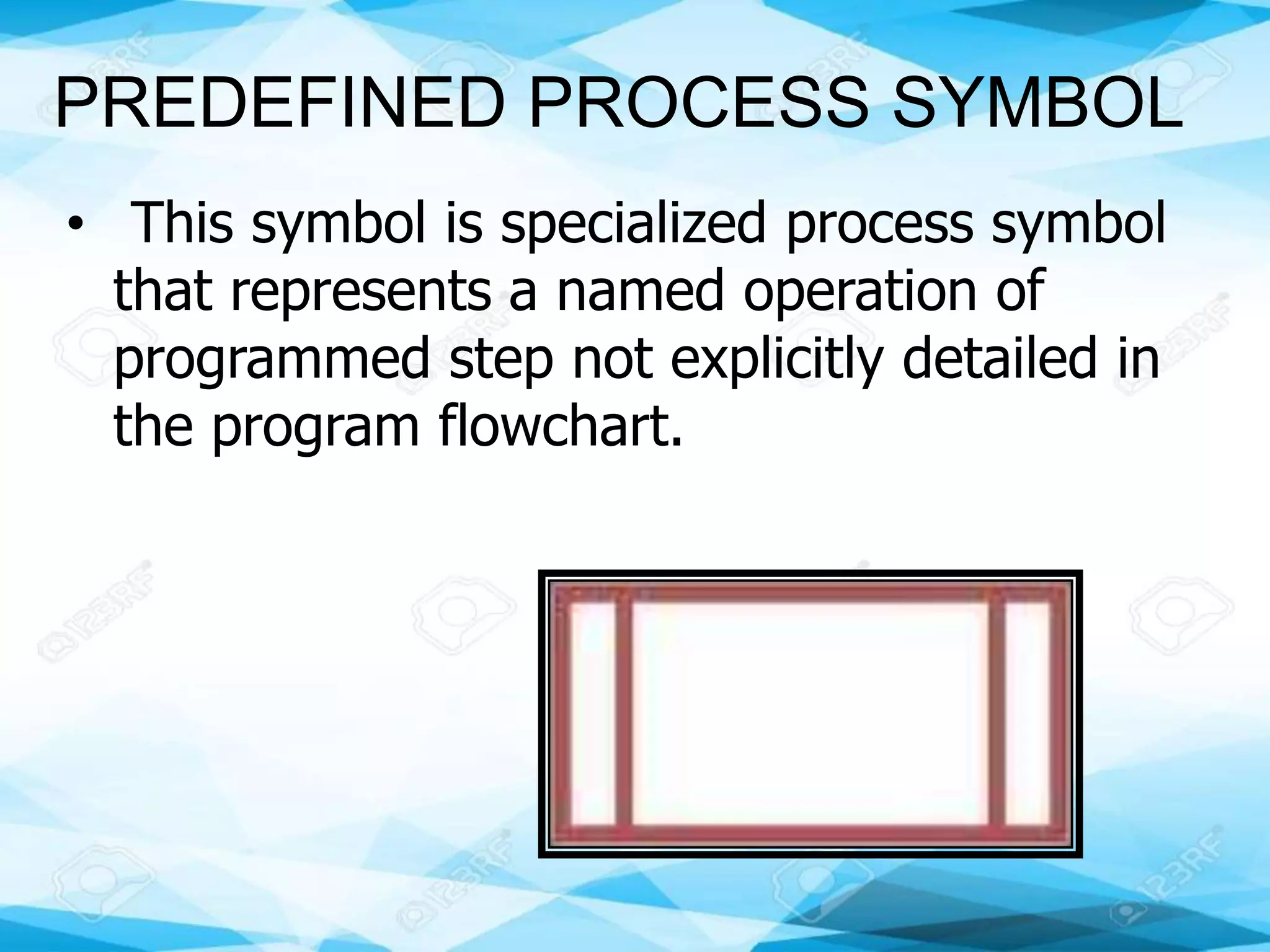 PREDEFINED PROCESS SYMBOL
• This symbol is specialized process symbol
that represents a named operation of
programmed step not explicitly detailed in
the program flowchart.
 