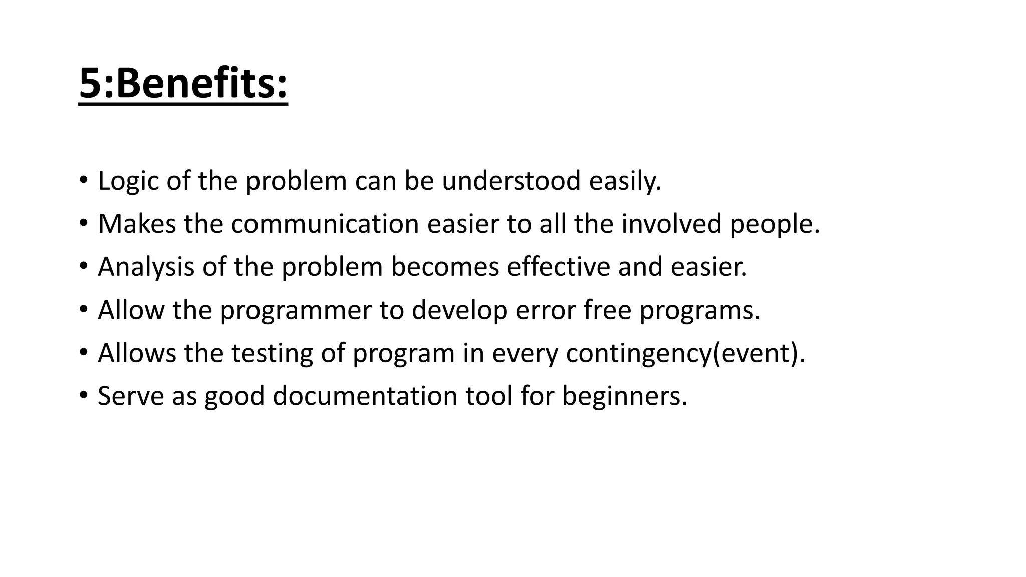 5:Benefits:
• Logic of the problem can be understood easily.
• Makes the communication easier to all the involved people.
• Analysis of the problem becomes effective and easier.
• Allow the programmer to develop error free programs.
• Allows the testing of program in every contingency(event).
• Serve as good documentation tool for beginners.
 