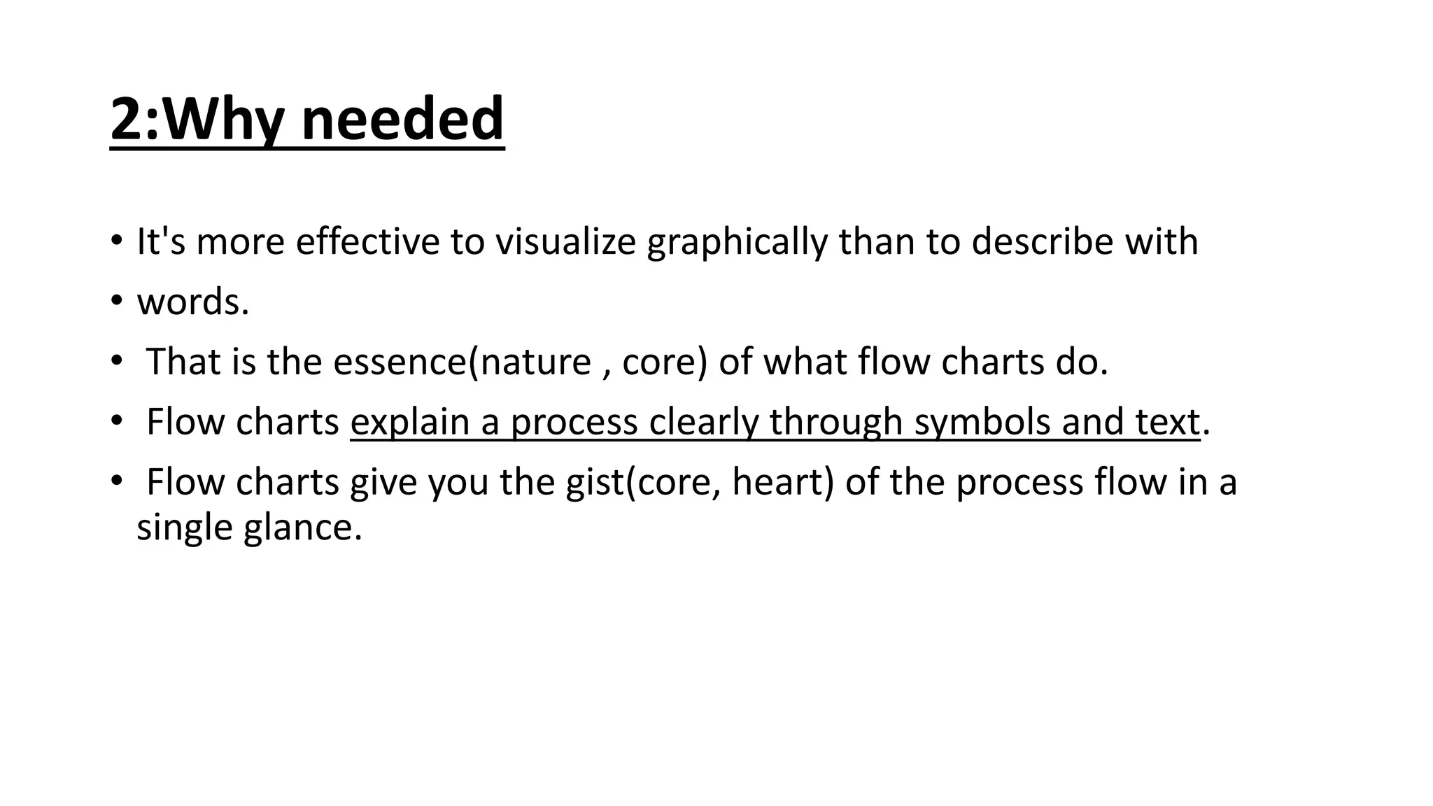 2:Why needed
• It's more effective to visualize graphically than to describe with
• words.
• That is the essence(nature , core) of what flow charts do.
• Flow charts explain a process clearly through symbols and text.
• Flow charts give you the gist(core, heart) of the process flow in a
single glance.
 