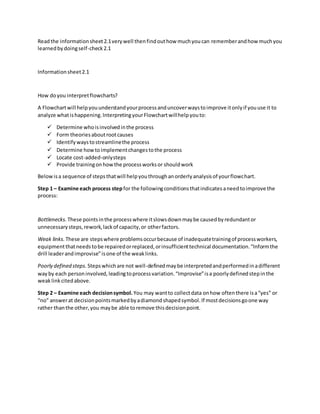 Readthe informationsheet2.1verywell thenfindouthow muchyoucan rememberandhow muchyou
learnedbydoingself-check2.1
Informationsheet2.1
How doyou interpretflowcharts?
A Flowchartwill helpyouunderstandyourprocessanduncoverwaystoimprove itonlyif youuse it to
analyze whatishappening.InterpretingyourFlowchartwillhelpyouto:
 Determine whoisinvolvedinthe process
 Form theoriesaboutrootcauses
 Identify waystostreamlinethe process
 Determine howtoimplementchangestothe process
 Locate cost-added-onlysteps
 Provide trainingonhowthe processworksor shouldwork
Belowisa sequence of stepsthatwill helpyouthroughanorderlyanalysisof yourflowchart.
Step 1 – Examine each process step for the followingconditionsthatindicatesaneedtoimprove the
process:
Bottlenecks. These pointsinthe processwhere itslowsdownmaybe causedbyredundantor
unnecessarysteps,rework,lackof capacity,or otherfactors.
Weak links. These are stepswhere problemsoccurbecause of inadequatetrainingof processworkers,
equipmentthatneedstobe repairedorreplaced,orinsufficienttechnical documentation.“Informthe
drill leaderandimprovise”isone of the weaklinks.
Poorly defined steps. Stepswhichare not well-definedmaybe interpretedandperformedinadifferent
wayby each personinvolved,leadingtoprocessvariation.“Improvise”isa poorlydefinedstepinthe
weaklinkcitedabove.
Step 2 – Examine each decisionsymbol. You may wantto collectdata onhow oftenthere isa“yes” or
“no” answerat decisionpointsmarkedbyadiamondshapedsymbol.If mostdecisionsgoone way
rather thanthe other,you maybe able toremove thisdecisionpoint.
 