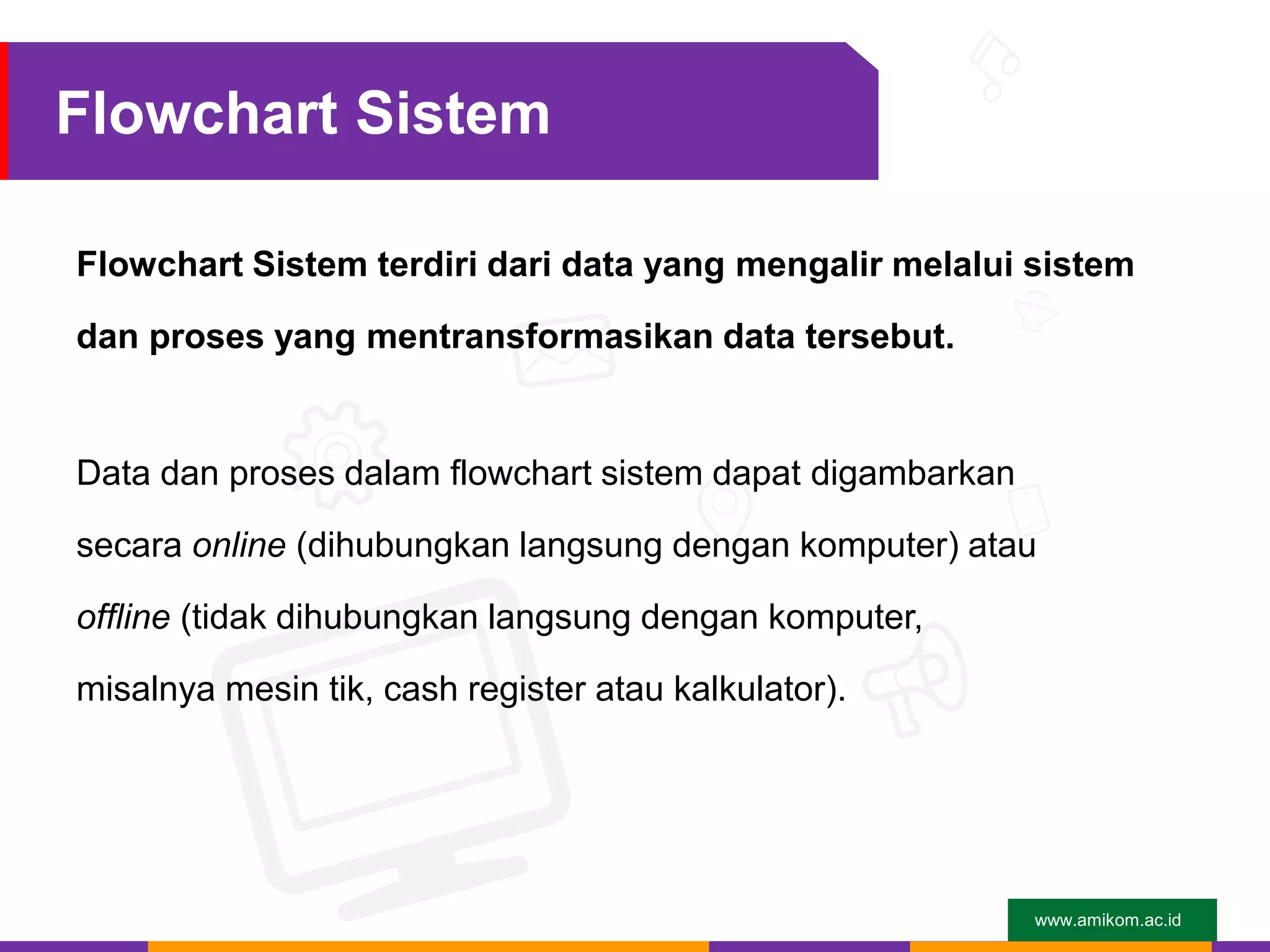 www.amikom.ac.id
Flowchart Sistem
Flowchart Sistem terdiri dari data yang mengalir melalui sistem
dan proses yang mentransformasikan data tersebut.
Data dan proses dalam flowchart sistem dapat digambarkan
secara online (dihubungkan langsung dengan komputer) atau
offline (tidak dihubungkan langsung dengan komputer,
misalnya mesin tik, cash register atau kalkulator).
 