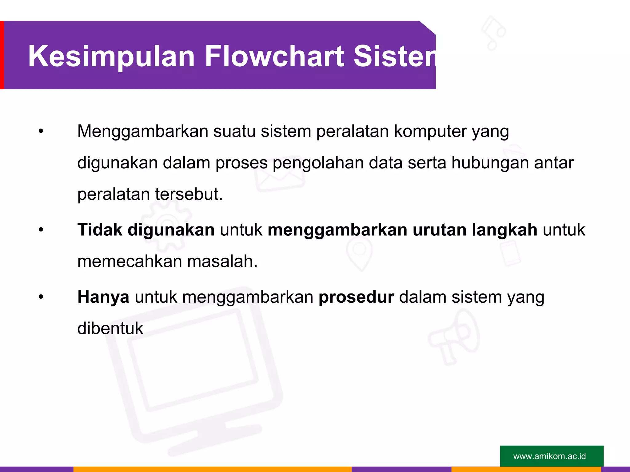 www.amikom.ac.id
Kesimpulan Flowchart Sistem
• Menggambarkan suatu sistem peralatan komputer yang
digunakan dalam proses pengolahan data serta hubungan antar
peralatan tersebut.
• Tidak digunakan untuk menggambarkan urutan langkah untuk
memecahkan masalah.
• Hanya untuk menggambarkan prosedur dalam sistem yang
dibentuk
 