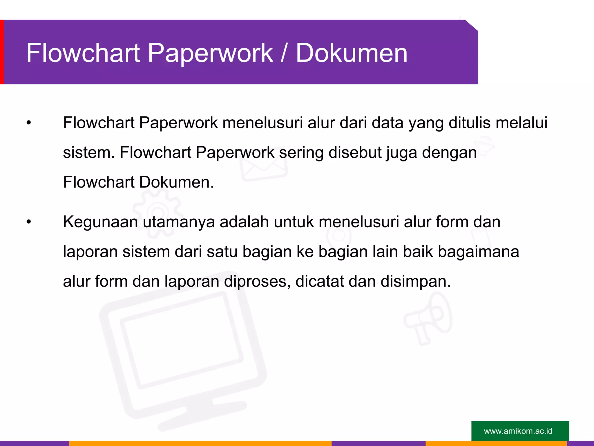 www.amikom.ac.id
Flowchart Paperwork / Dokumen
• Flowchart Paperwork menelusuri alur dari data yang ditulis melalui
sistem. Flowchart Paperwork sering disebut juga dengan
Flowchart Dokumen.
• Kegunaan utamanya adalah untuk menelusuri alur form dan
laporan sistem dari satu bagian ke bagian lain baik bagaimana
alur form dan laporan diproses, dicatat dan disimpan.
 