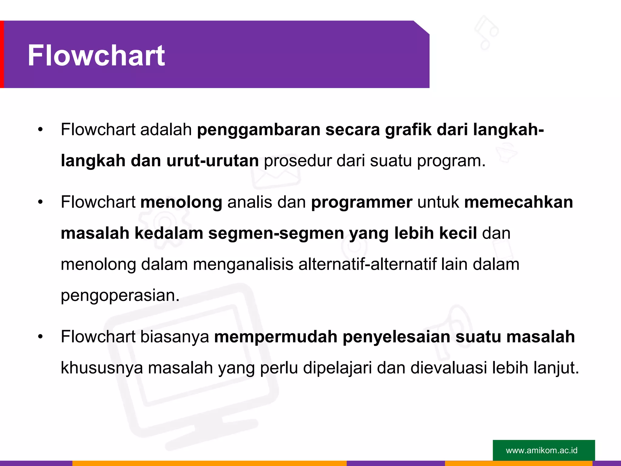 www.amikom.ac.id
Flowchart
• Flowchart adalah penggambaran secara grafik dari langkah-
langkah dan urut-urutan prosedur dari suatu program.
• Flowchart menolong analis dan programmer untuk memecahkan
masalah kedalam segmen-segmen yang lebih kecil dan
menolong dalam menganalisis alternatif-alternatif lain dalam
pengoperasian.
• Flowchart biasanya mempermudah penyelesaian suatu masalah
khususnya masalah yang perlu dipelajari dan dievaluasi lebih lanjut.
 