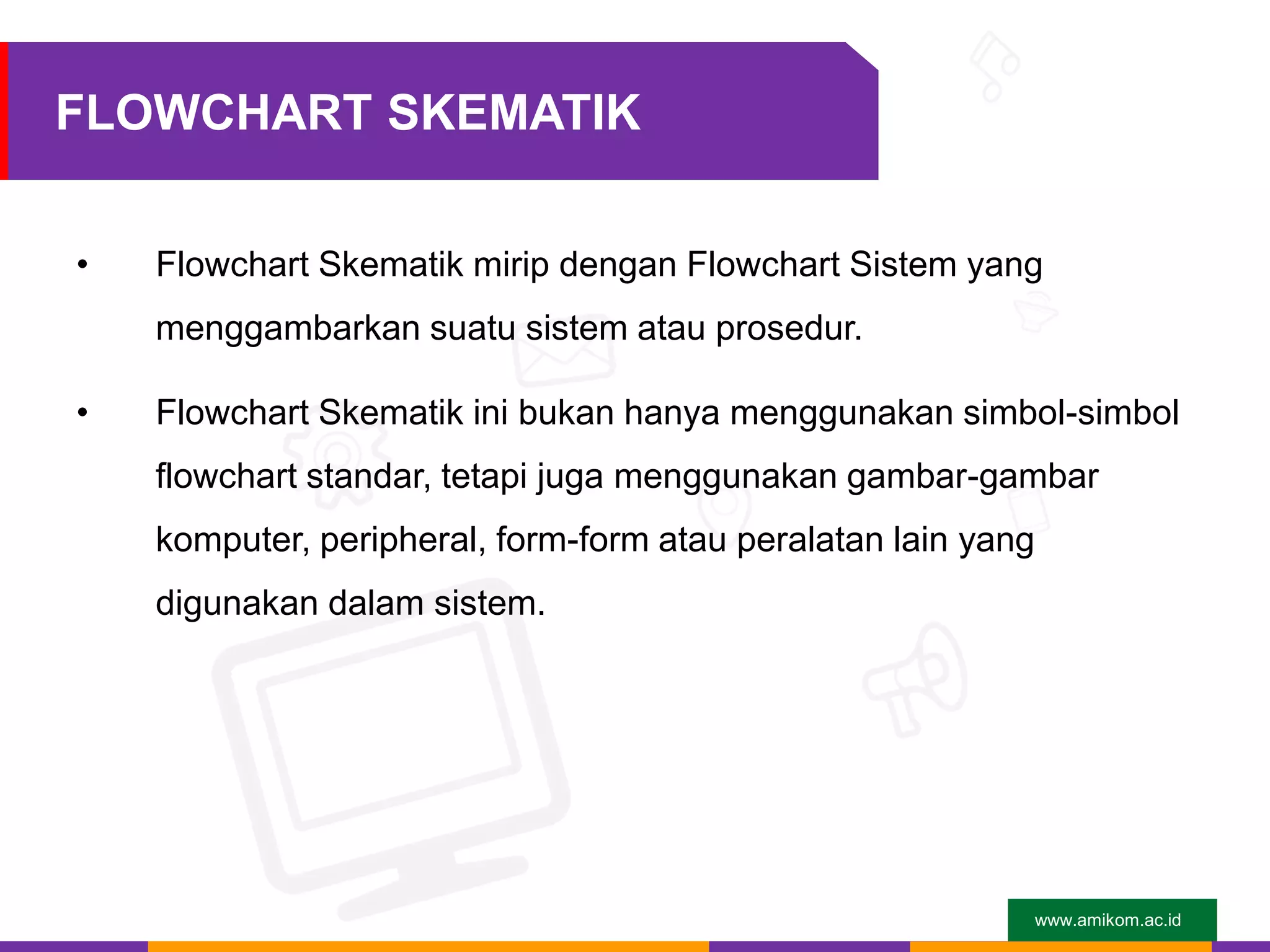 www.amikom.ac.id
FLOWCHART SKEMATIK
• Flowchart Skematik mirip dengan Flowchart Sistem yang
menggambarkan suatu sistem atau prosedur.
• Flowchart Skematik ini bukan hanya menggunakan simbol-simbol
flowchart standar, tetapi juga menggunakan gambar-gambar
komputer, peripheral, form-form atau peralatan lain yang
digunakan dalam sistem.
 