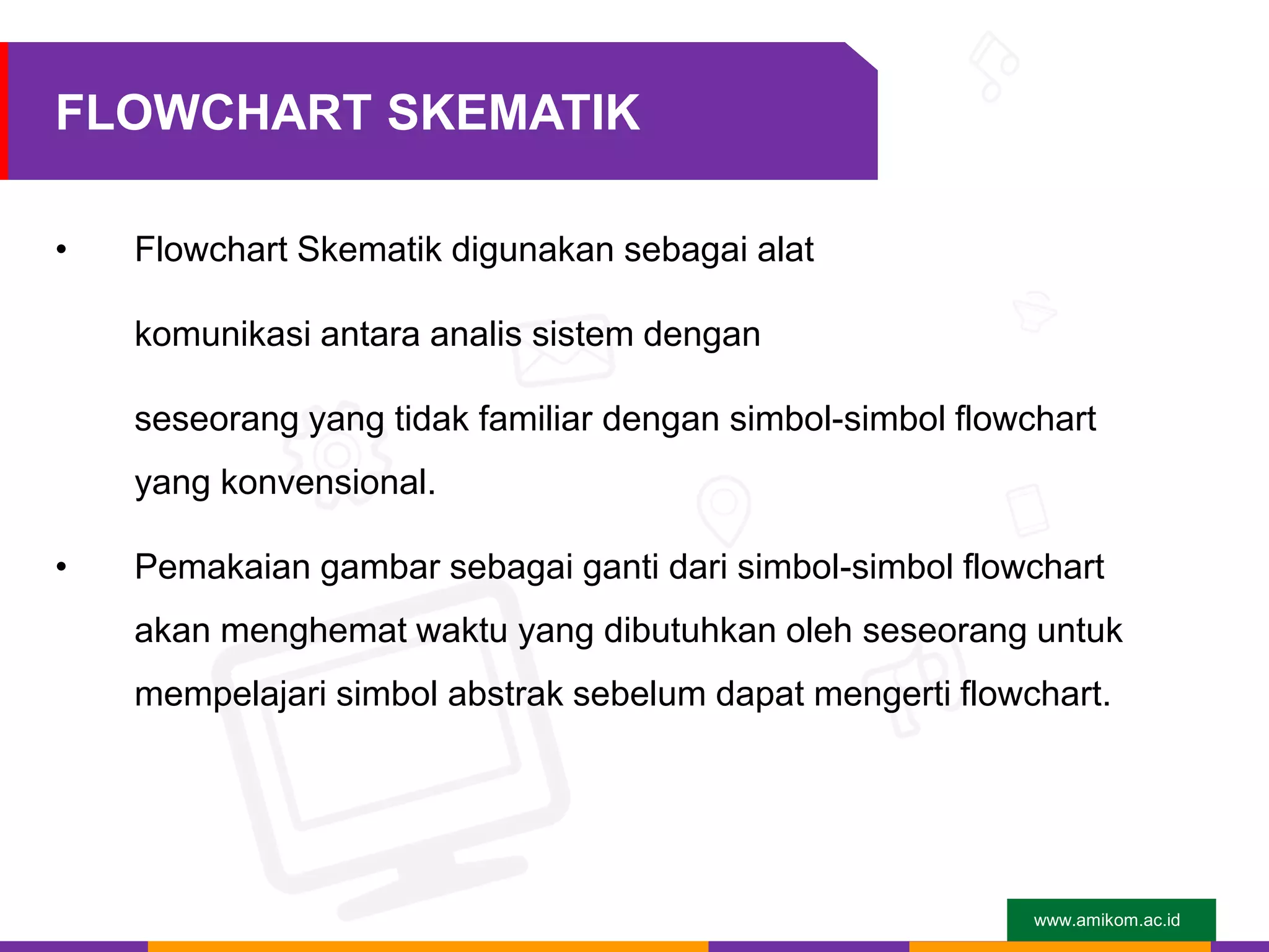 www.amikom.ac.id
FLOWCHART SKEMATIK
• Flowchart Skematik digunakan sebagai alat
komunikasi antara analis sistem dengan
seseorang yang tidak familiar dengan simbol-simbol flowchart
yang konvensional.
• Pemakaian gambar sebagai ganti dari simbol-simbol flowchart
akan menghemat waktu yang dibutuhkan oleh seseorang untuk
mempelajari simbol abstrak sebelum dapat mengerti flowchart.
 