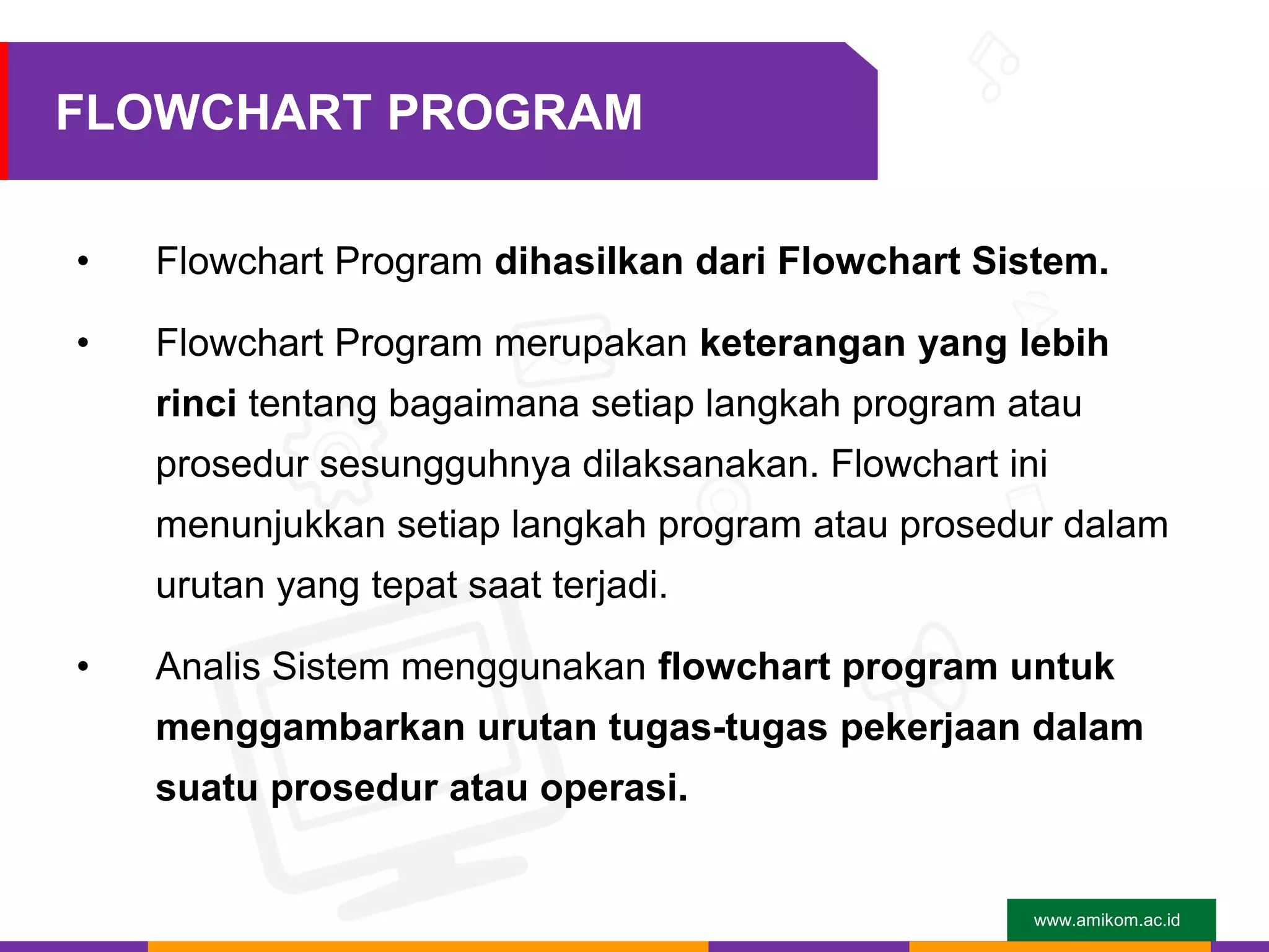 www.amikom.ac.id
FLOWCHART PROGRAM
• Flowchart Program dihasilkan dari Flowchart Sistem.
• Flowchart Program merupakan keterangan yang lebih
rinci tentang bagaimana setiap langkah program atau
prosedur sesungguhnya dilaksanakan. Flowchart ini
menunjukkan setiap langkah program atau prosedur dalam
urutan yang tepat saat terjadi.
• Analis Sistem menggunakan flowchart program untuk
menggambarkan urutan tugas-tugas pekerjaan dalam
suatu prosedur atau operasi.
 