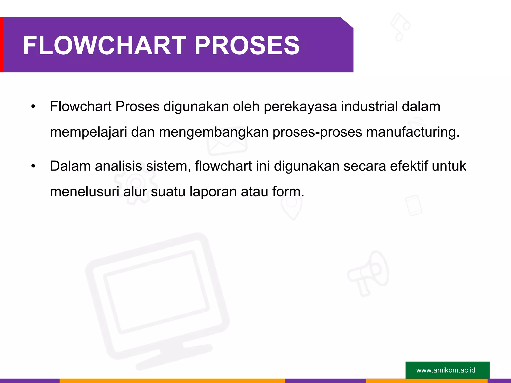 www.amikom.ac.id
FLOWCHART PROSES
• Flowchart Proses digunakan oleh perekayasa industrial dalam
mempelajari dan mengembangkan proses-proses manufacturing.
• Dalam analisis sistem, flowchart ini digunakan secara efektif untuk
menelusuri alur suatu laporan atau form.
 