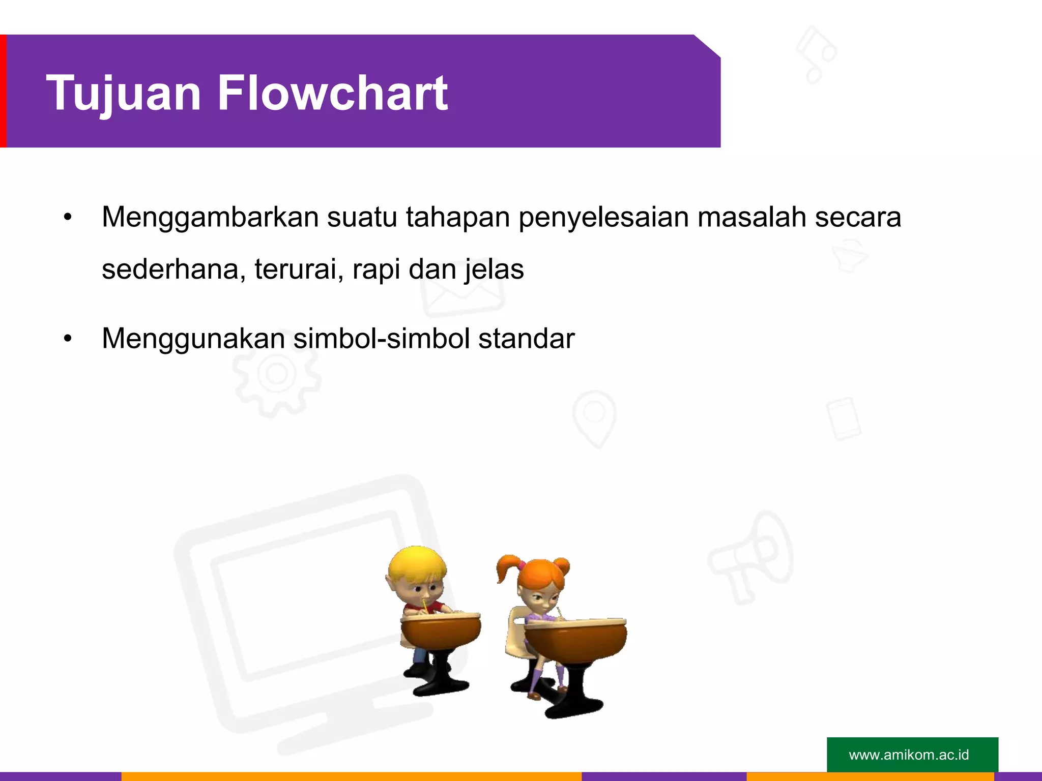 www.amikom.ac.id
Tujuan Flowchart
• Menggambarkan suatu tahapan penyelesaian masalah secara
sederhana, terurai, rapi dan jelas
• Menggunakan simbol-simbol standar
 