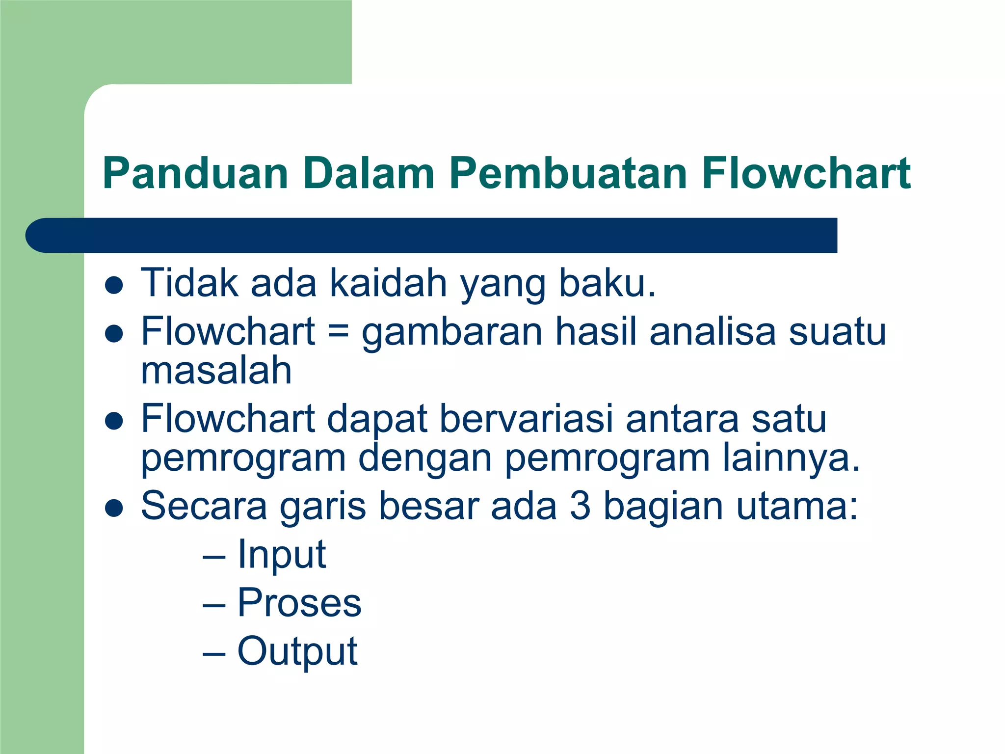 Panduan Dalam Pembuatan Flowchart
z Tidak ada kaidah yang baku.
z Flowchart = gambaran hasil analisa suatu
masalah
z Flowchart dapat bervariasi antara satu
pemrogram dengan pemrogram lainnya.
z Secara garis besar ada 3 bagian utama:
– Input
– Proses
– Output
 