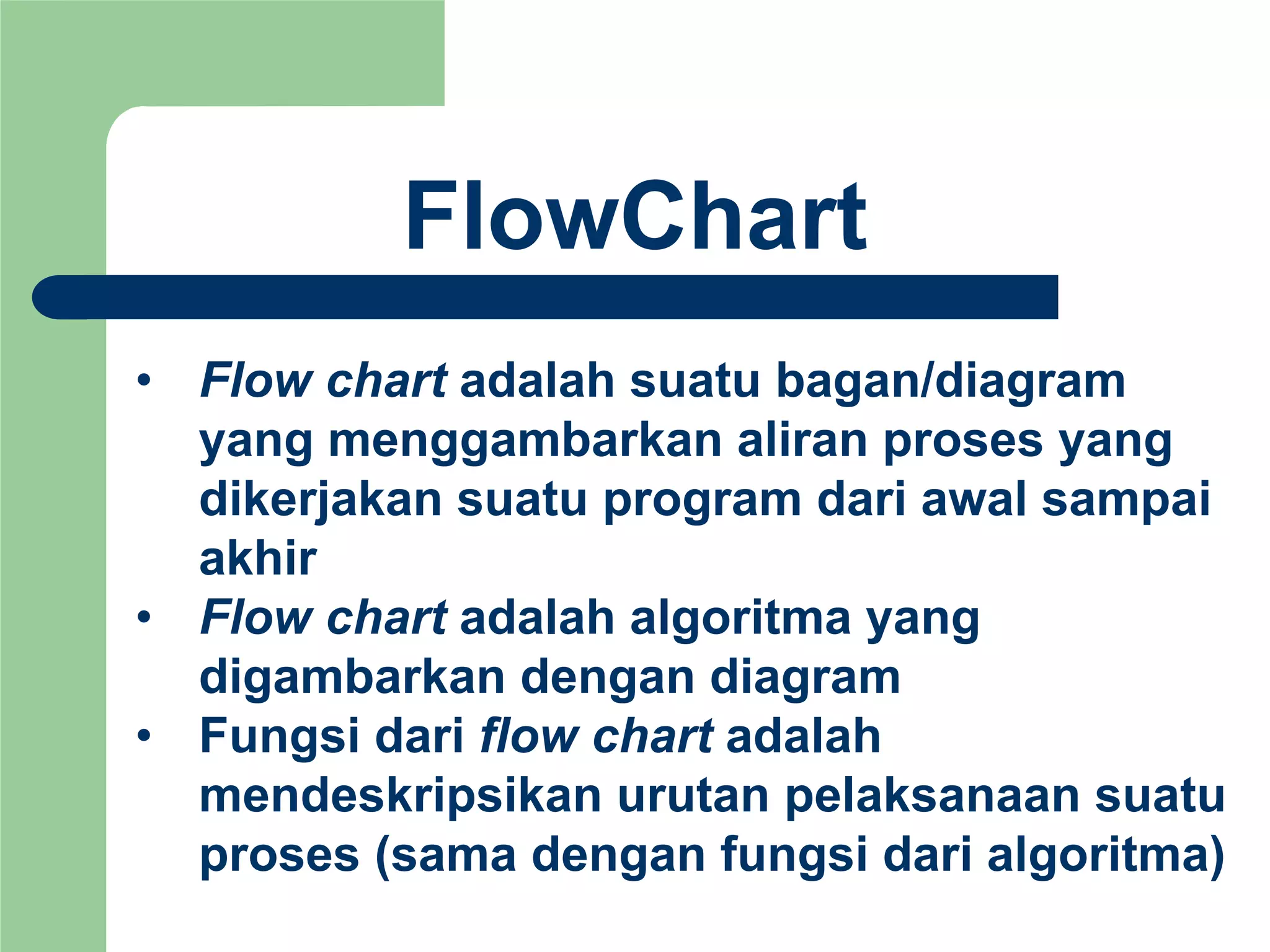 FlowChart
• Flow chart adalah suatu bagan/diagram
yang menggambarkan aliran proses yang
dikerjakan suatu program dari awal sampai
akhir
• Flow chart adalah algoritma yang
digambarkan dengan diagram
• Fungsi dari flow chart adalah
mendeskripsikan urutan pelaksanaan suatu
proses (sama dengan fungsi dari algoritma)
 