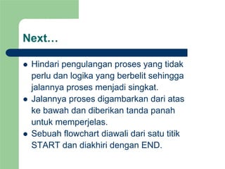 Next…
z Hindari pengulangan proses yang tidak
perlu dan logika yang berbelit sehingga
jalannya proses menjadi singkat.
z Jalannya proses digambarkan dari atas
ke bawah dan diberikan tanda panah
untuk memperjelas.
z Sebuah flowchart diawali dari satu titik
START dan diakhiri dengan END.
 