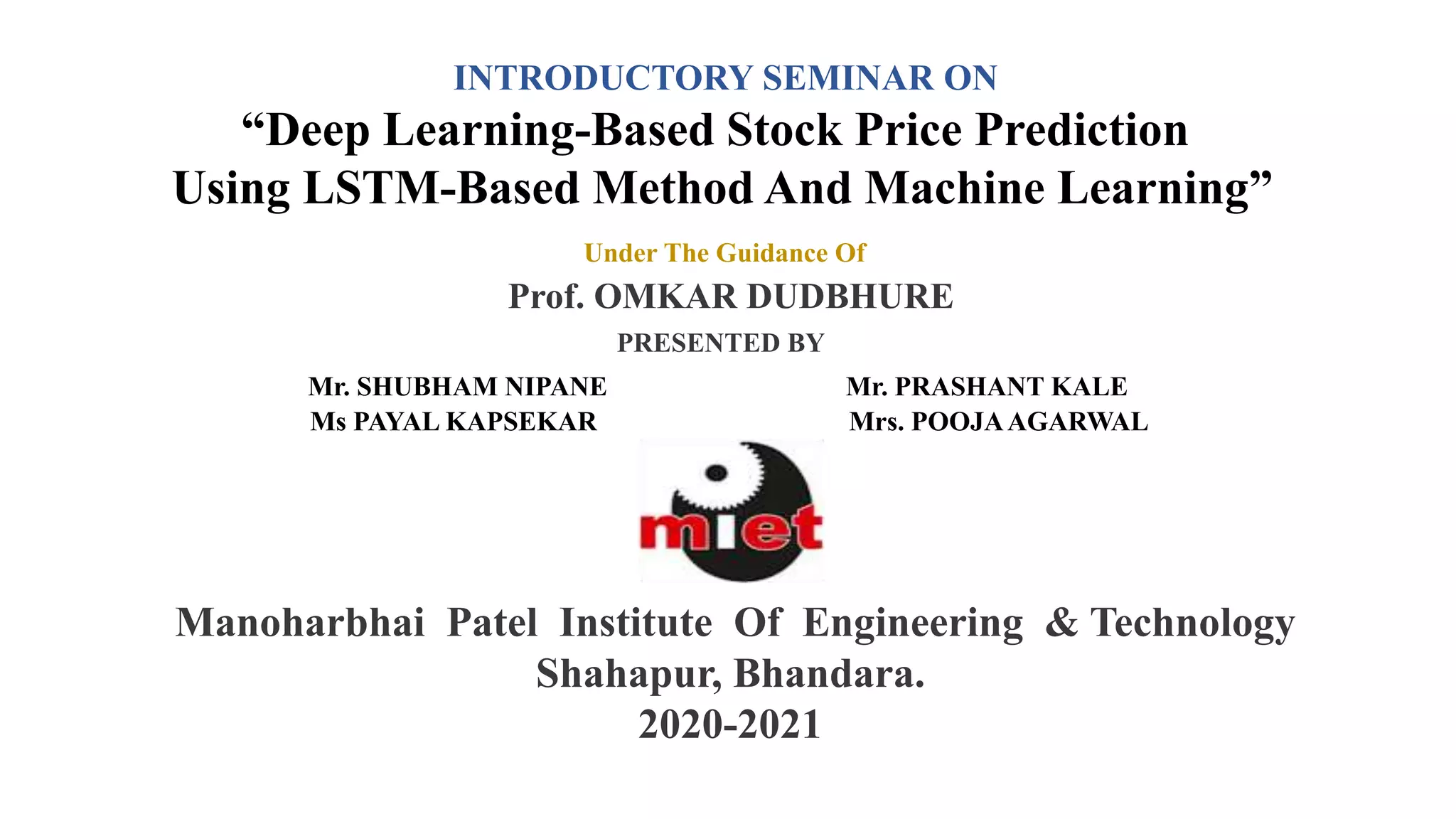 INTRODUCTORY SEMINAR ON
“Deep Learning-Based Stock Price Prediction
Using LSTM-Based Method And Machine Learning”
Under The Guidance Of
Prof. OMKAR DUDBHURE
PRESENTED BY
Mr. SHUBHAM NIPANE Mr. PRASHANT KALE
Ms PAYAL KAPSEKAR Mrs. POOJAAGARWAL
Manoharbhai Patel Institute Of Engineering & Technology
Shahapur, Bhandara.
2020-2021
 