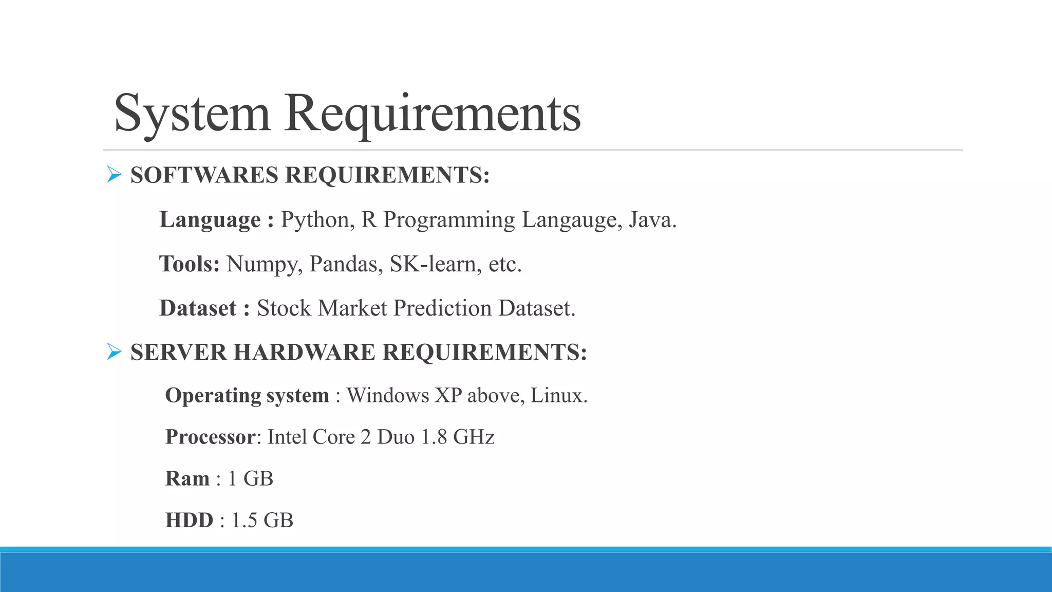 System Requirements
 SOFTWARES REQUIREMENTS:
Language : Python, R Programming Langauge, Java.
Tools: Numpy, Pandas, SK-learn, etc.
Dataset : Stock Market Prediction Dataset.
 SERVER HARDWARE REQUIREMENTS:
Operating system : Windows XP above, Linux.
Processor: Intel Core 2 Duo 1.8 GHz
Ram : 1 GB
HDD : 1.5 GB
 