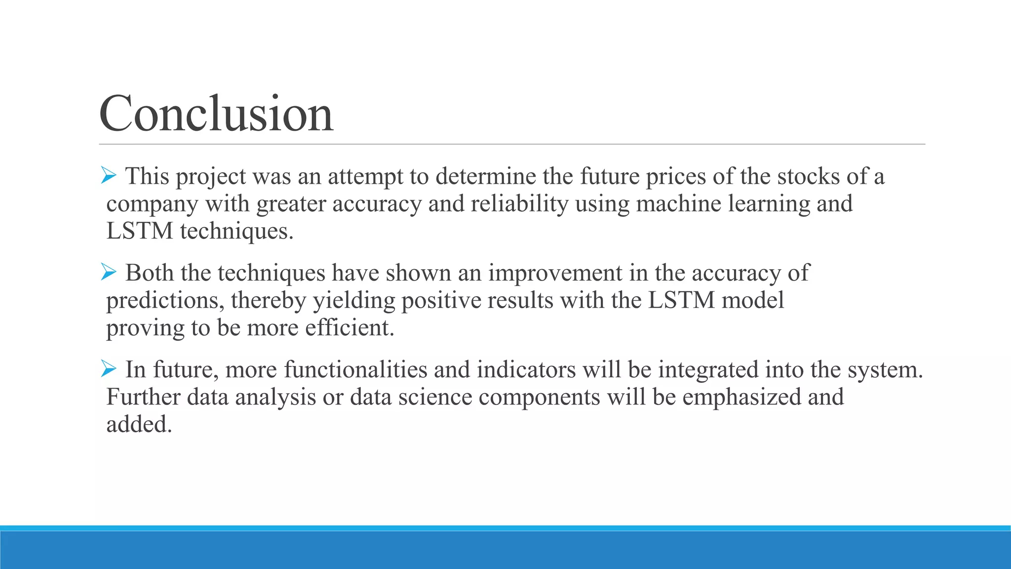 Conclusion
 This project was an attempt to determine the future prices of the stocks of a
company with greater accuracy and reliability using machine learning and
LSTM techniques.
 Both the techniques have shown an improvement in the accuracy of
predictions, thereby yielding positive results with the LSTM model
proving to be more efficient.
 In future, more functionalities and indicators will be integrated into the system.
Further data analysis or data science components will be emphasized and
added.
 