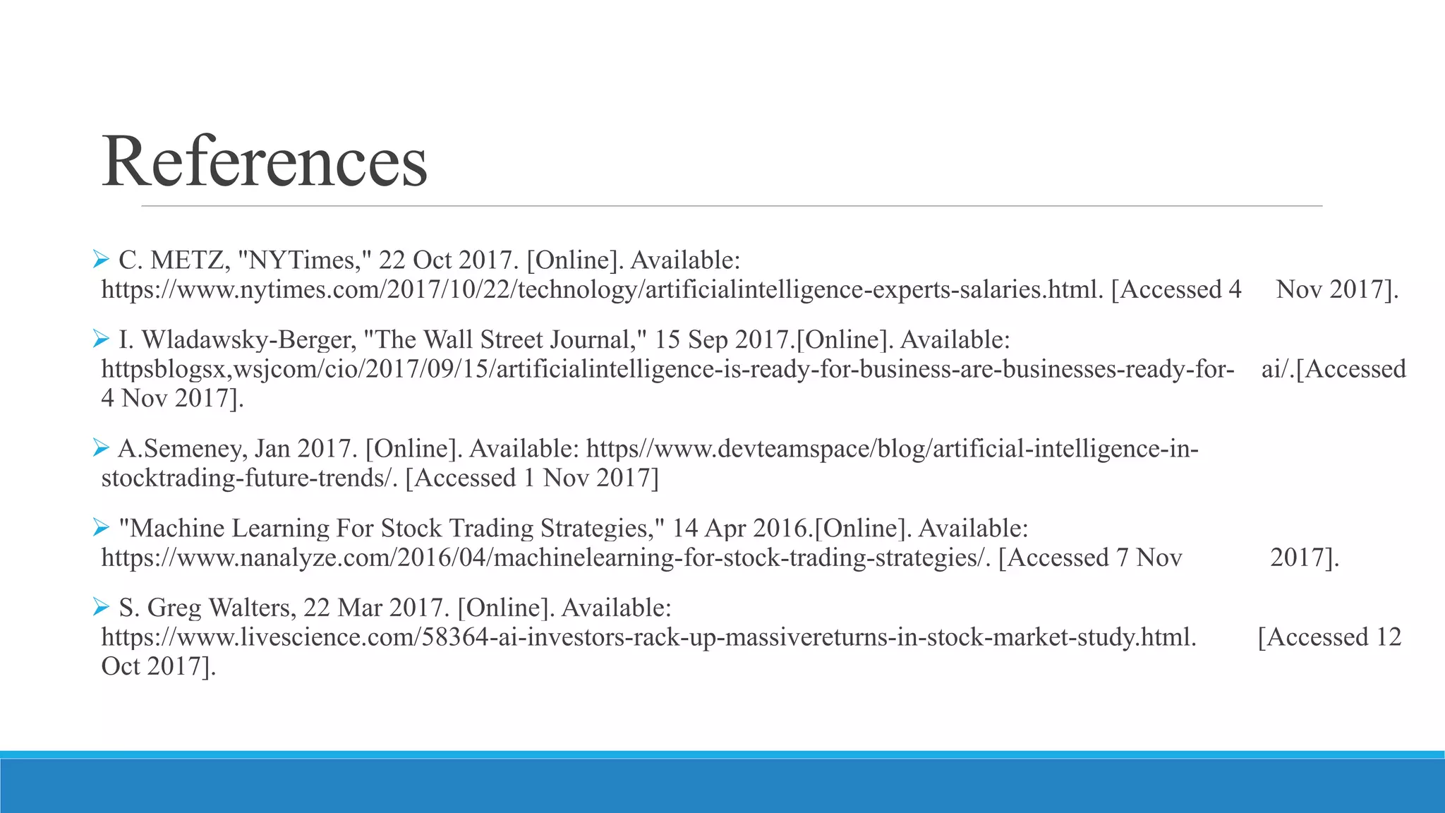 References
 C. METZ, "NYTimes," 22 Oct 2017. [Online]. Available:
https://www.nytimes.com/2017/10/22/technology/artificialintelligence-experts-salaries.html. [Accessed 4 Nov 2017].
 I. Wladawsky-Berger, "The Wall Street Journal," 15 Sep 2017.[Online]. Available:
httpsblogsx,wsjcom/cio/2017/09/15/artificialintelligence-is-ready-for-business-are-businesses-ready-for- ai/.[Accessed
4 Nov 2017].
 A.Semeney, Jan 2017. [Online]. Available: https//www.devteamspace/blog/artificial-intelligence-in-
stocktrading-future-trends/. [Accessed 1 Nov 2017]
 "Machine Learning For Stock Trading Strategies," 14 Apr 2016.[Online]. Available:
https://www.nanalyze.com/2016/04/machinelearning-for-stock-trading-strategies/. [Accessed 7 Nov 2017].
 S. Greg Walters, 22 Mar 2017. [Online]. Available:
https://www.livescience.com/58364-ai-investors-rack-up-massivereturns-in-stock-market-study.html. [Accessed 12
Oct 2017].
 