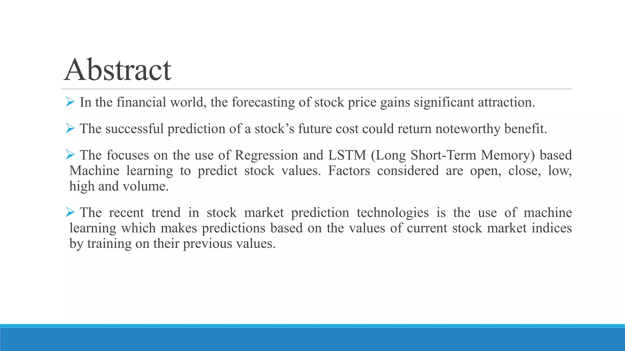 Abstract
 In the financial world, the forecasting of stock price gains significant attraction.
 The successful prediction of a stock’s future cost could return noteworthy benefit.
 The focuses on the use of Regression and LSTM (Long Short-Term Memory) based
Machine learning to predict stock values. Factors considered are open, close, low,
high and volume.
 The recent trend in stock market prediction technologies is the use of machine
learning which makes predictions based on the values of current stock market indices
by training on their previous values.
 