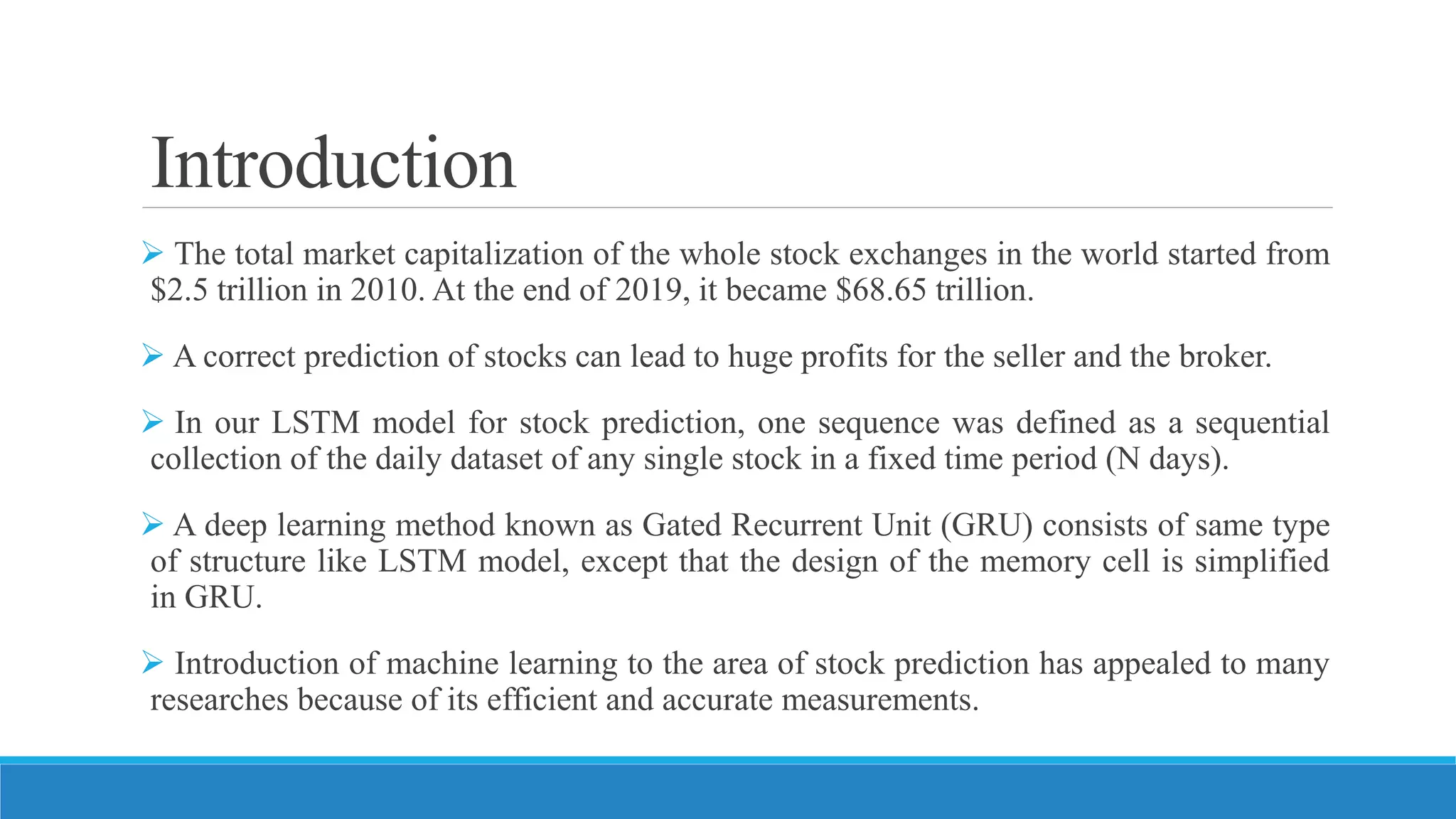 Introduction
 The total market capitalization of the whole stock exchanges in the world started from
$2.5 trillion in 2010. At the end of 2019, it became $68.65 trillion.
 A correct prediction of stocks can lead to huge profits for the seller and the broker.
 In our LSTM model for stock prediction, one sequence was defined as a sequential
collection of the daily dataset of any single stock in a fixed time period (N days).
 A deep learning method known as Gated Recurrent Unit (GRU) consists of same type
of structure like LSTM model, except that the design of the memory cell is simplified
in GRU.
 Introduction of machine learning to the area of stock prediction has appealed to many
researches because of its efficient and accurate measurements.
 