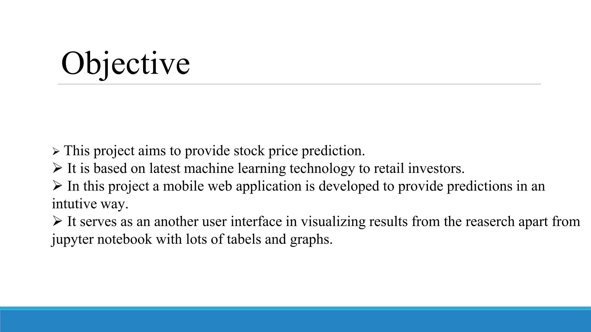  This project aims to provide stock price prediction.
 It is based on latest machine learning technology to retail investors.
 In this project a mobile web application is developed to provide predictions in an
intutive way.
 It serves as an another user interface in visualizing results from the reaserch apart from
jupyter notebook with lots of tabels and graphs.
Objective
 