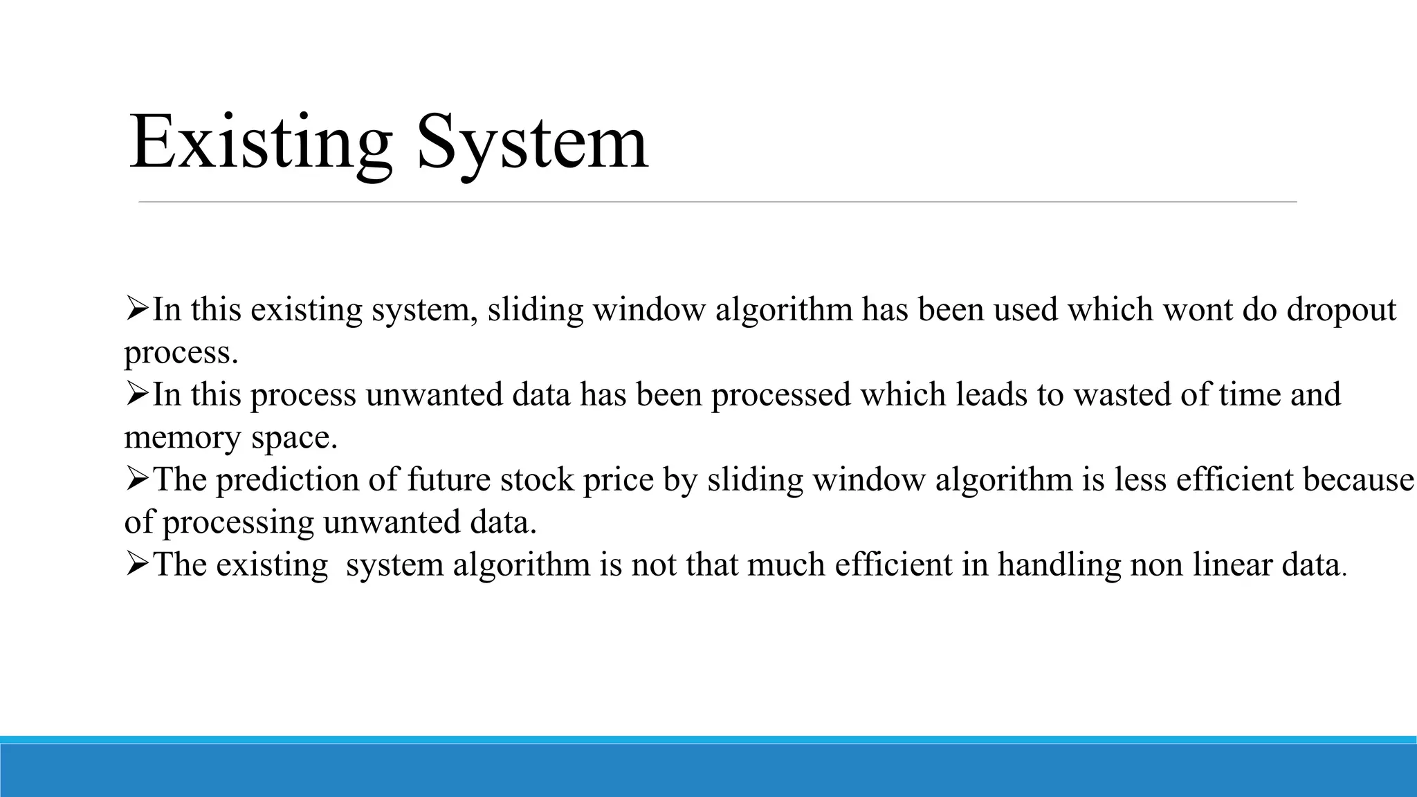 In this existing system, sliding window algorithm has been used which wont do dropout
process.
In this process unwanted data has been processed which leads to wasted of time and
memory space.
The prediction of future stock price by sliding window algorithm is less efficient because
of processing unwanted data.
The existing system algorithm is not that much efficient in handling non linear data.
Existing System
 