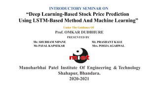 INTRODUCTORY SEMINAR ON
“Deep Learning-Based Stock Price Prediction
Using LSTM-Based Method And Machine Learning”
Under The Guidance Of
Prof. OMKAR DUDBHURE
PRESENTED BY
Mr. SHUBHAM NIPANE Mr. PRASHANT KALE
Ms PAYAL KAPSEKAR Mrs. POOJAAGARWAL
Manoharbhai Patel Institute Of Engineering & Technology
Shahapur, Bhandara.
2020-2021